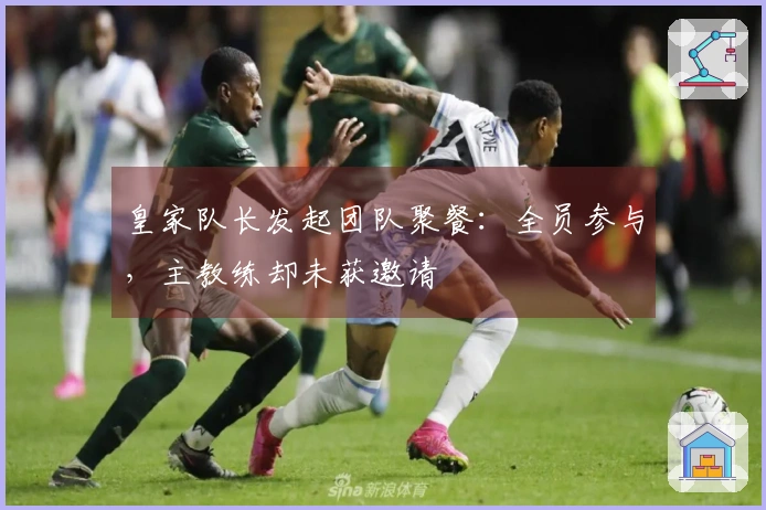皇家队长发起团队聚餐：全员参与，主教练却未获邀请