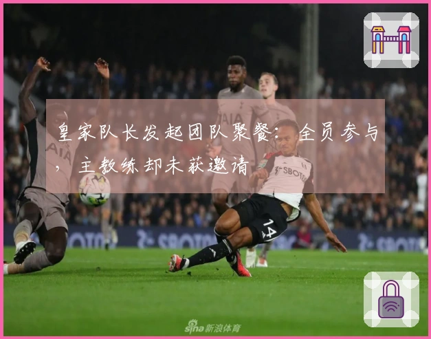 皇家队长发起团队聚餐：全员参与，主教练却未获邀请